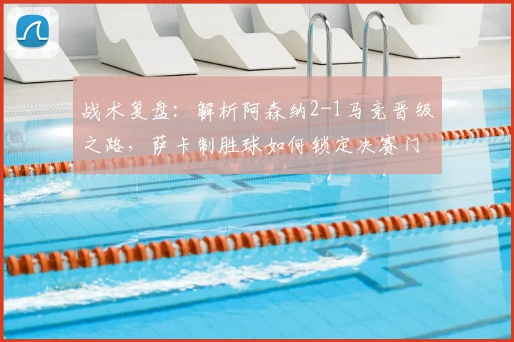 战术复盘：解析阿森纳2-1马竞晋级之路，萨卡制胜球如何锁定决赛门票