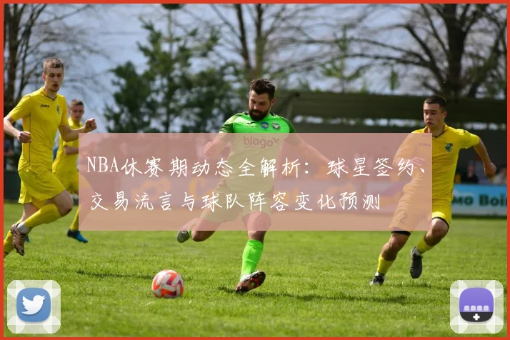 NBA休赛期动态全解析：球星签约、交易流言与球队阵容变化预测