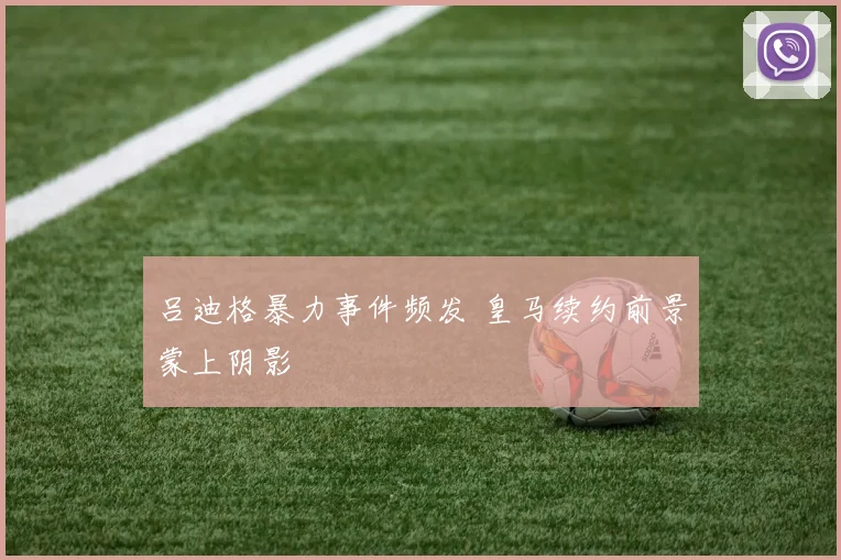 吕迪格暴力事件频发 皇马续约前景蒙上阴影