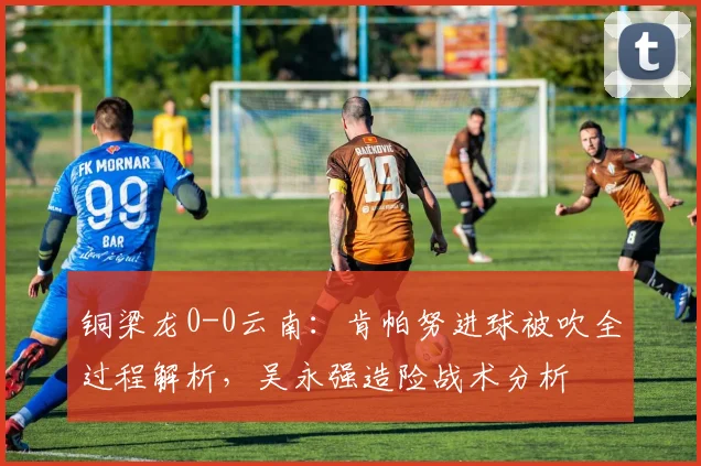 铜梁龙0-0云南：肯帕努进球被吹全过程解析，吴永强造险战术分析