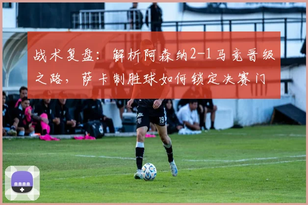 战术复盘：解析阿森纳2-1马竞晋级之路，萨卡制胜球如何锁定决赛门票